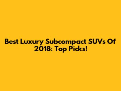 Best Luxury Subcompact SUVs Of 2018: Top Picks!
