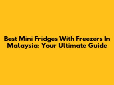 Best Mini Fridges With Freezers In Malaysia: Your Ultimate Guide