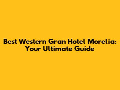 Best Western Gran Hotel Morelia: Your Ultimate Guide