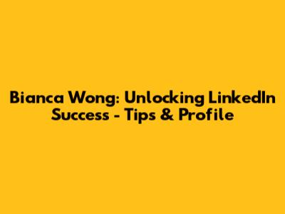 Bianca Wong: Unlocking LinkedIn Success - Tips & Profile
