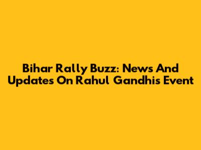 Bihar Rally Buzz: News And Updates On Rahul Gandhi's Event