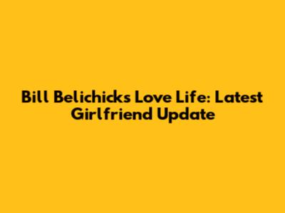 Bill Belichick's Love Life: Latest Girlfriend Update
