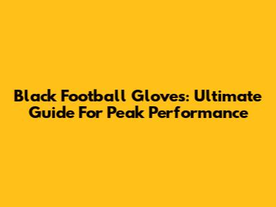 Black Football Gloves: Ultimate Guide For Peak Performance