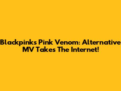 Blackpink's "Pink Venom": Alternative MV Takes The Internet!