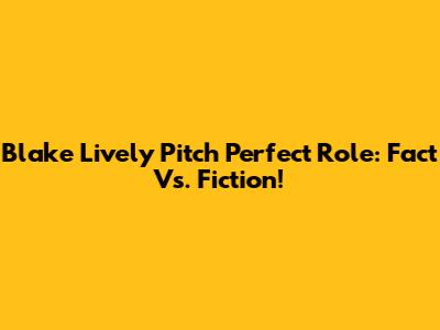 Blake Lively Pitch Perfect Role: Fact Vs. Fiction!