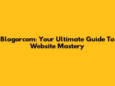 Blogorcom: Your Ultimate Guide To Website Mastery