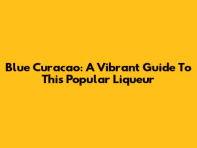 Blue Curacao: A Vibrant Guide To This Popular Liqueur