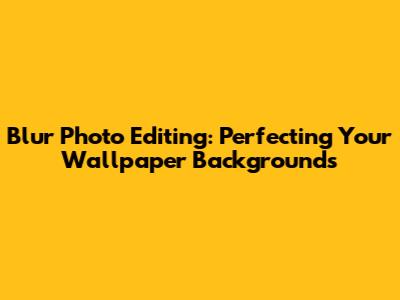 Blur Photo Editing: Perfecting Your Wallpaper Backgrounds