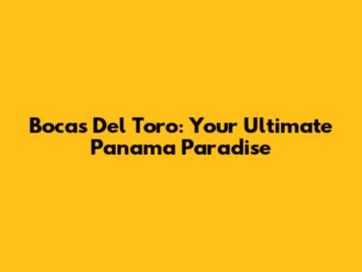 Bocas Del Toro: Your Ultimate Panama Paradise