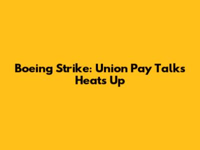 Boeing Strike: Union Pay Talks Heats Up