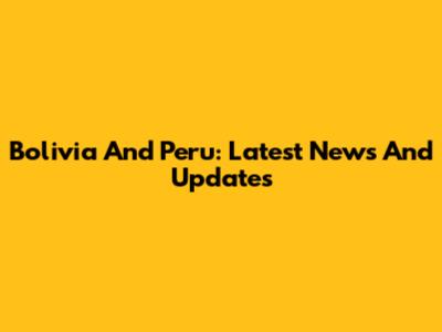 Bolivia And Peru: Latest News And Updates