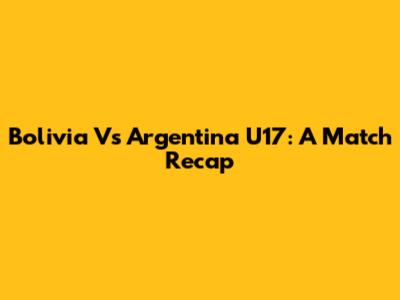 Bolivia Vs Argentina U17: A Match Recap