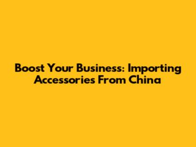 Boost Your Business: Importing Accessories From China