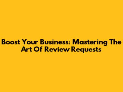 Boost Your Business: Mastering The Art Of Review Requests