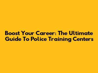 Boost Your Career: The Ultimate Guide To Police Training Centers