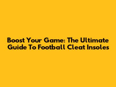 Boost Your Game: The Ultimate Guide To Football Cleat Insoles