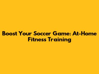 Boost Your Soccer Game: At-Home Fitness Training