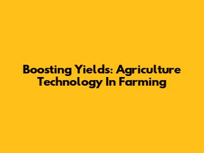 Boosting Yields: Agriculture Technology In Farming