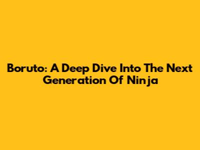 Boruto: A Deep Dive Into The Next Generation Of Ninja