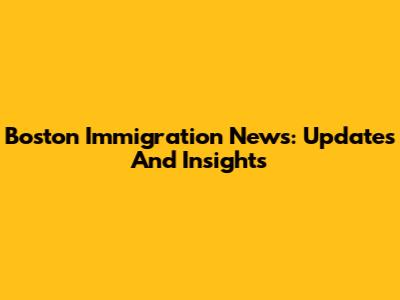 Boston Immigration News: Updates And Insights