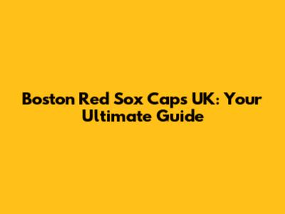 Boston Red Sox Caps UK: Your Ultimate Guide