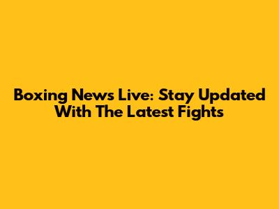 Boxing News Live: Stay Updated With The Latest Fights