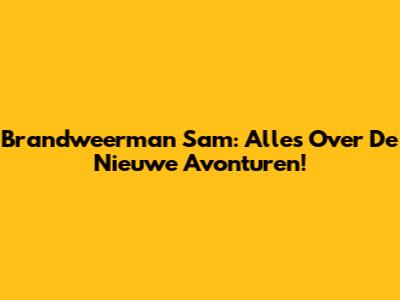 Brandweerman Sam: Alles Over De Nieuwe Avonturen!