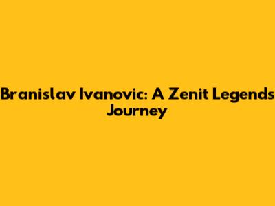Branislav Ivanovic: A Zenit Legend's Journey