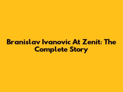 Branislav Ivanovic At Zenit: The Complete Story