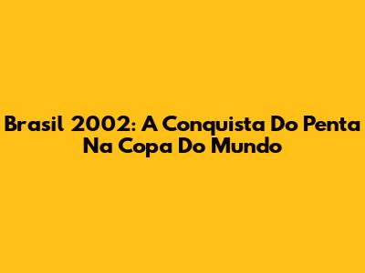 Brasil 2002: A Conquista Do Penta Na Copa Do Mundo