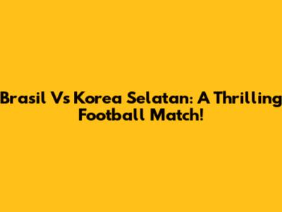 Brasil Vs Korea Selatan: A Thrilling Football Match!