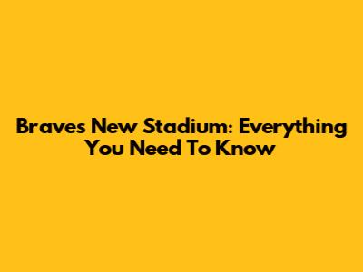 Braves' New Stadium: Everything You Need To Know