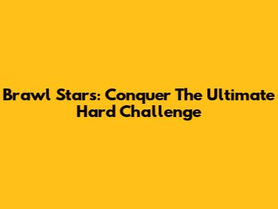 Brawl Stars: Conquer The Ultimate Hard Challenge