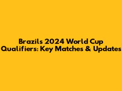 Brazil's 2024 World Cup Qualifiers: Key Matches & Updates