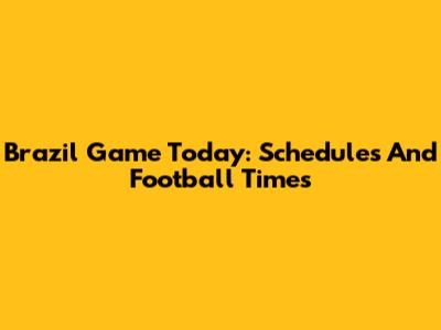 Brazil Game Today: Schedules And Football Times