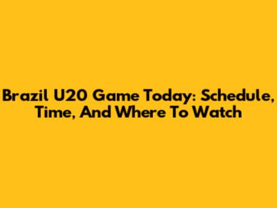 Brazil U20 Game Today: Schedule, Time, And Where To Watch