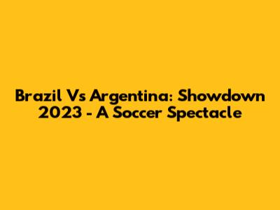 Brazil Vs Argentina: Showdown 2023 - A Soccer Spectacle
