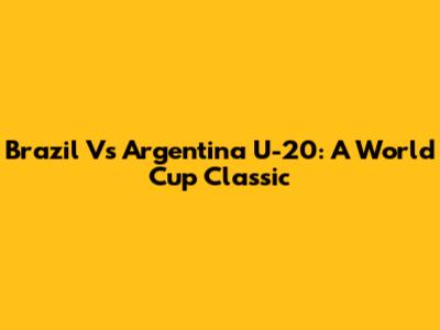 Brazil Vs Argentina U-20: A World Cup Classic