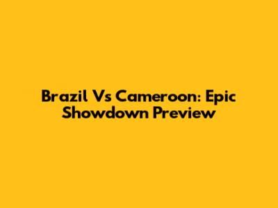 Brazil Vs Cameroon: Epic Showdown Preview