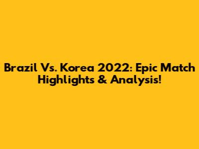 Brazil Vs. Korea 2022: Epic Match Highlights & Analysis!