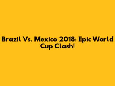 Brazil Vs. Mexico 2018: Epic World Cup Clash!
