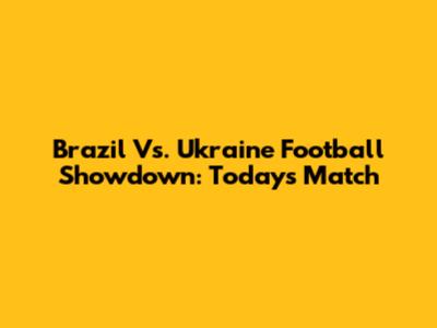 Brazil Vs. Ukraine Football Showdown: Today's Match