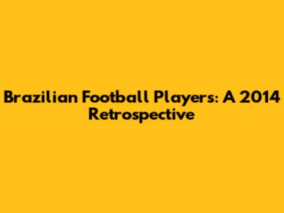 Brazilian Football Players: A 2014 Retrospective