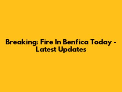 Breaking: Fire In Benfica Today - Latest Updates