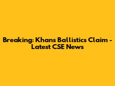 Breaking: Khan's Ballistics Claim - Latest CSE News
