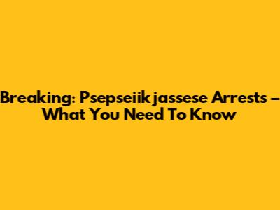 Breaking: Psepseiikjassese Arrests – What You Need To Know