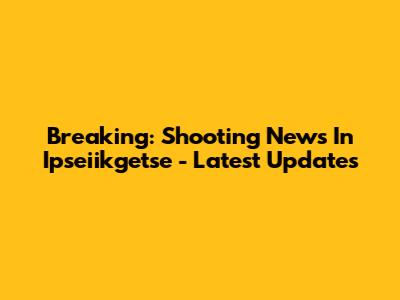 Breaking: Shooting News In Ipseiikgetse - Latest Updates