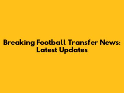 Breaking Football Transfer News: Latest Updates