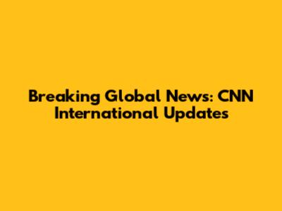 Breaking Global News: CNN International Updates