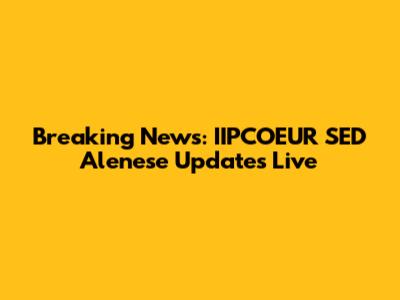 Breaking News: IIPCOEUR SED Alenese Updates Live